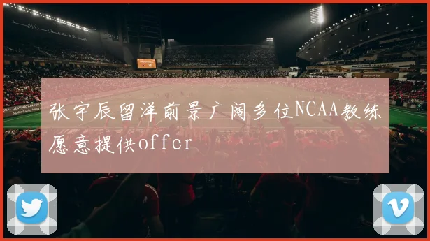 张宇辰留洋前景广阔多位NCAA教练愿意提供offer