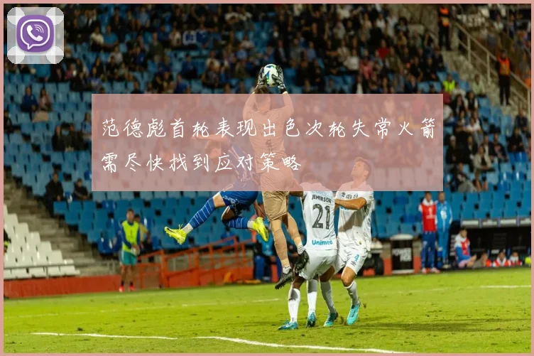 范德彪首轮表现出色次轮失常火箭需尽快找到应对策略