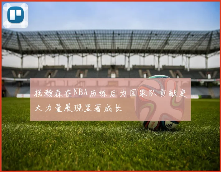 杨瀚森在NBA历练后为国家队贡献更大力量展现显著成长
