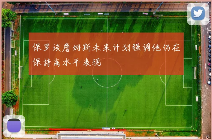 保罗谈詹姆斯未来计划强调他仍在保持高水平表现