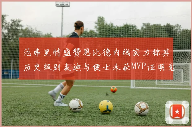 范弗里特盛赞恩比德内线实力称其历史级别麦迪与便士未获MVP证明竞争激烈