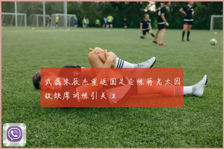 武磊朱辰杰重返国足合练蒋光太因故缺席训练引关注