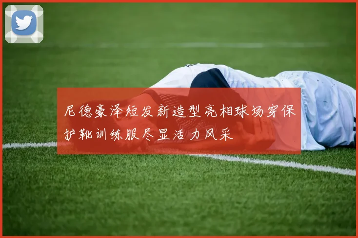 尼德豪泽短发新造型亮相球场穿保护靴训练服尽显活力风采