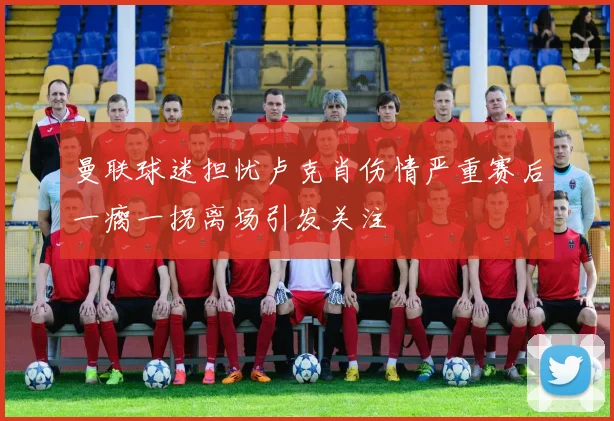 曼联球迷担忧卢克肖伤情严重赛后一瘸一拐离场引发关注