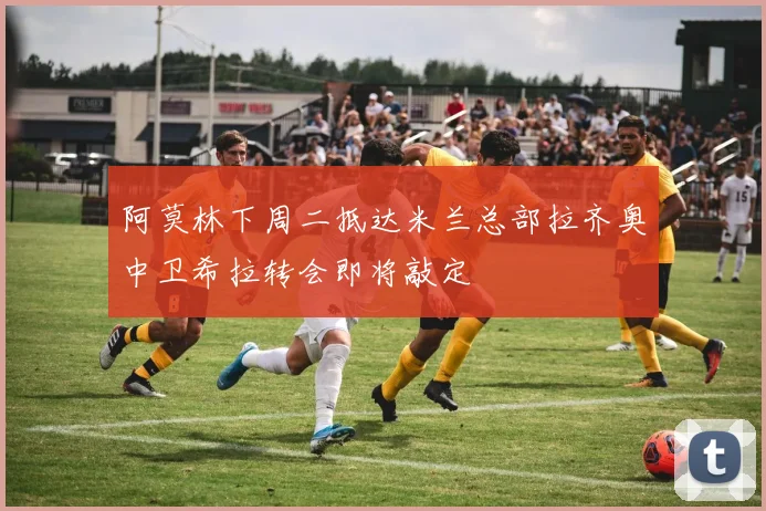 阿莫林下周二抵达米兰总部拉齐奥中卫希拉转会即将敲定