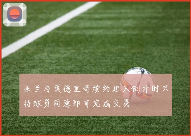 米兰与莫德里奇续约进入倒计时只待球员同意即可完成交易