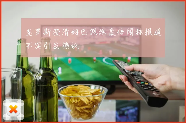 克罗斯澄清姆巴佩炮轰传闻称报道不实引发热议