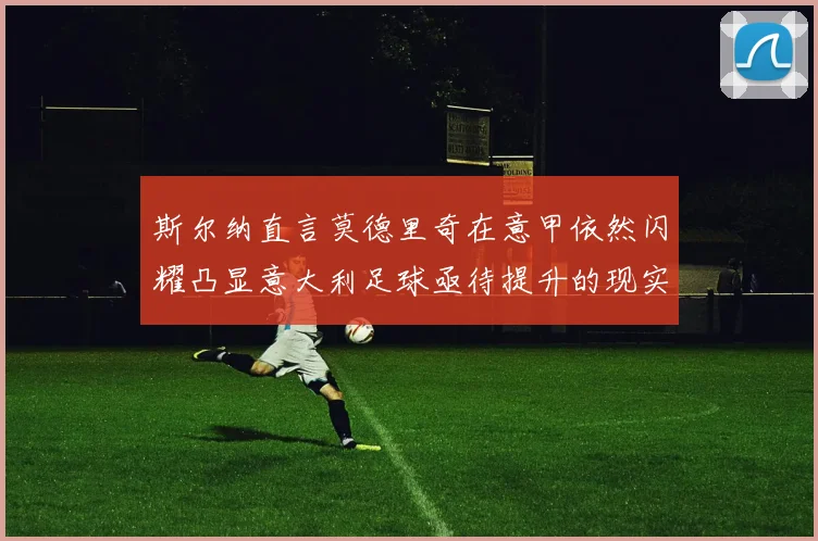 斯尔纳直言莫德里奇在意甲依然闪耀凸显意大利足球亟待提升的现实问题